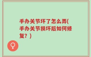 手办关节坏了怎么弄(手办关节损坏后如何修复？)
