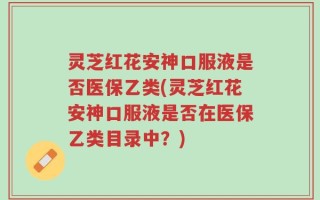灵芝红花安神口服液是否医保乙类(灵芝红花安神口服液是否在医保乙类目录中？)