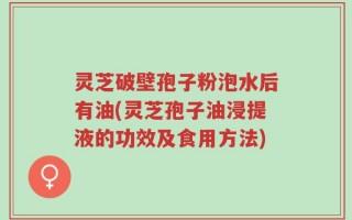 灵芝破壁孢子粉泡水后有油(灵芝孢子油浸提液的功效及食用方法)