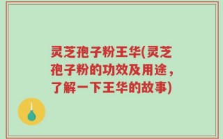 灵芝孢子粉王华(灵芝孢子粉的功效及用途，了解一下王华的故事)