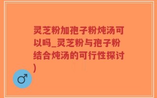 灵芝粉加孢子粉炖汤可以吗_灵芝粉与孢子粉结合炖汤的可行性探讨)