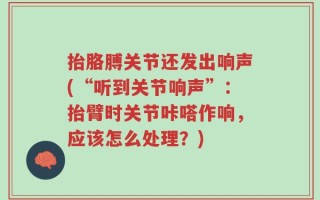抬胳膊关节还发出响声(“听到关节响声”：抬臂时关节咔嗒作响，应该怎么处理？)