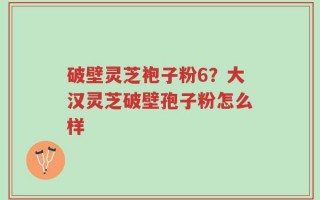 破壁灵芝袍子粉6？大汉灵芝破壁孢子粉怎么样