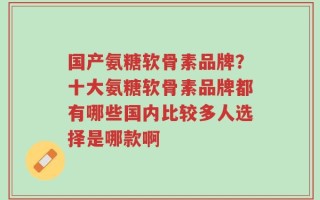 国产氨糖软骨素品牌？十大氨糖软骨素品牌都有哪些国内比较多人选择是哪款啊