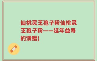 仙桃灵芝孢子粉仙桃灵芝孢子粉——延年益寿的馈赠)