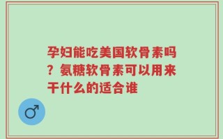 孕妇能吃美国软骨素吗？氨糖软骨素可以用来干什么的适合谁