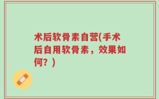 术后软骨素自营(手术后自用软骨素，效果如何？)