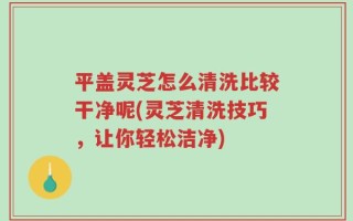 平盖灵芝怎么清洗比较干净呢(灵芝清洗技巧，让你轻松洁净)