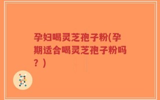 孕妇喝灵芝孢子粉(孕期适合喝灵芝孢子粉吗？)