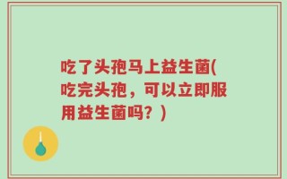 吃了头孢马上益生菌(吃完头孢，可以立即服用益生菌吗？)