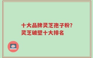 十大品牌灵芝孢子粉？灵芝破壁十大排名