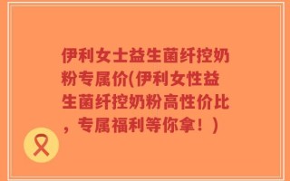 伊利女士益生菌纤控奶粉专属价(伊利女性益生菌纤控奶粉高性价比，专属福利等你拿！)
