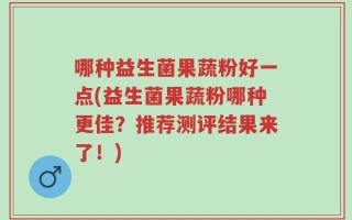 哪种益生菌果蔬粉好一点(益生菌果蔬粉哪种更佳？推荐测评结果来了！)