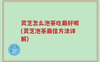 灵芝怎么泡茶吃最好呢(灵芝泡茶最佳方法详解)