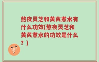 熬夜灵芝和黄芪煮水有什么功效(熬夜灵芝和黄芪煮水的功效是什么？)
