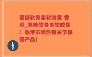 氨糖软骨素软胶囊 香港_氨糖软骨素软胶囊：香港市场热销关节保健产品)