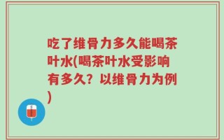 吃了维骨力多久能喝茶叶水(喝茶叶水受影响有多久？以维骨力为例)