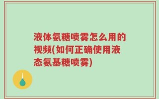 液体氨糖喷雾怎么用的视频(如何正确使用液态氨基糖喷雾)