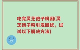 吃完灵芝孢子粉困(灵芝孢子粉引发困扰，试试以下解决方法)