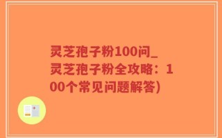 灵芝孢子粉100问_灵芝孢子粉全攻略：100个常见问题解答)