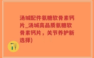 汤城配件氨糖软骨素钙片_汤城高品质氨糖软骨素钙片，关节养护新选择)