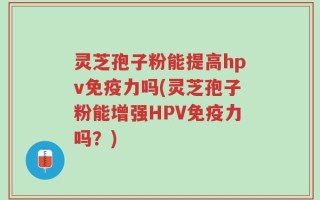 灵芝孢子粉能提高hpv免疫力吗(灵芝孢子粉能增强HPV免疫力吗？)