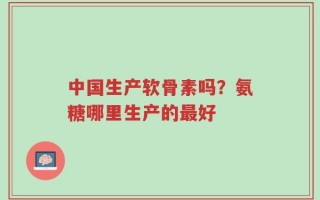 中国生产软骨素吗？氨糖哪里生产的最好