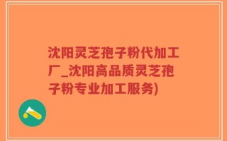 沈阳灵芝孢子粉代加工厂_沈阳高品质灵芝孢子粉专业加工服务)