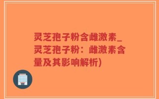 灵芝孢子粉含雌激素_灵芝孢子粉：雌激素含量及其影响解析)