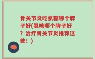 骨关节炎吃氨糖哪个牌子好(氨糖哪个牌子好？治疗骨关节炎推荐这些！)