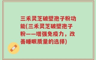 三禾灵芝破壁孢子粉功能(三禾灵芝破壁孢子粉——增强免疫力，改善睡眠质量的选择)