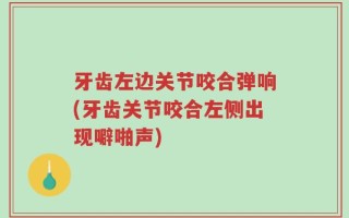 牙齿左边关节咬合弹响(牙齿关节咬合左侧出现噼啪声)