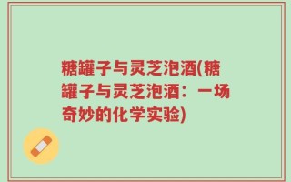 糖罐子与灵芝泡酒(糖罐子与灵芝泡酒：一场奇妙的化学实验)
