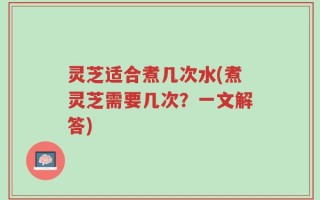 灵芝适合煮几次水(煮灵芝需要几次？一文解答)