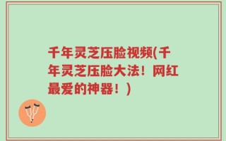千年灵芝压脸视频(千年灵芝压脸大法！网红最爱的神器！)