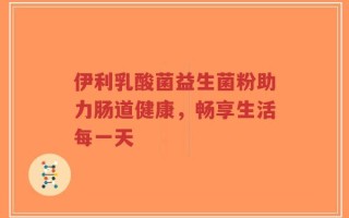 伊利乳酸菌益生菌粉助力肠道健康，畅享生活每一天
