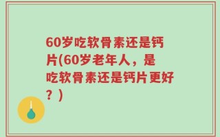 60岁吃软骨素还是钙片(60岁老年人，是吃软骨素还是钙片更好？)