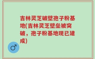 吉林灵芝破壁孢子粉基地(吉林灵芝壁垒被突破，孢子粉基地现已建成)