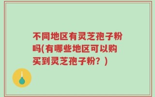 不同地区有灵芝孢子粉吗(有哪些地区可以购买到灵芝孢子粉？)