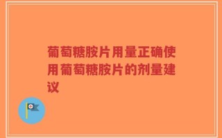 葡萄糖胺片用量正确使用葡萄糖胺片的剂量建议