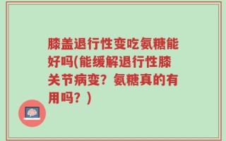 膝盖退行性变吃氨糖能好吗(能缓解退行性膝关节病变？氨糖真的有用吗？)