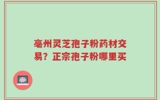 亳州灵芝孢子粉药材交易？正宗孢子粉哪里买
