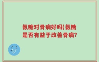 氨糖对骨病好吗(氨糖是否有益于改善骨病？