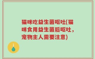 猫咪吃益生菌呕吐(猫咪食用益生菌后呕吐，宠物主人需要注意)