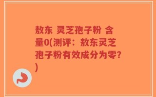 敖东 灵芝孢子粉 含量0(测评：敖东灵芝孢子粉有效成分为零？)