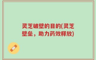 灵芝破壁的目的(灵芝壁垒，助力药效释放)