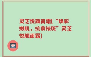 灵芝悦颜面霜(“焕彩嫩肌，抗衰祛斑”灵芝悦颜面霜)
