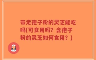 带走孢子粉的灵芝能吃吗(可食用吗？含孢子粉的灵芝如何食用？)