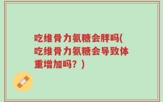 吃维骨力氨糖会胖吗(吃维骨力氨糖会导致体重增加吗？)