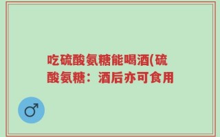 吃硫酸氨糖能喝酒(硫酸氨糖：酒后亦可食用